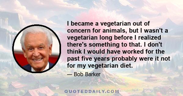 I became a vegetarian out of concern for animals, but I wasn't a vegetarian long before I realized there's something to that. I don't think I would have worked for the past five years probably were it not for my