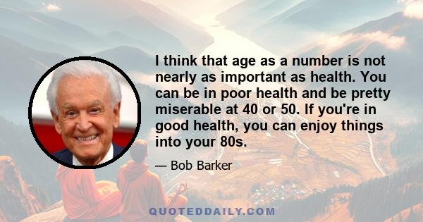 I think that age as a number is not nearly as important as health. You can be in poor health and be pretty miserable at 40 or 50. If you're in good health, you can enjoy things into your 80s.