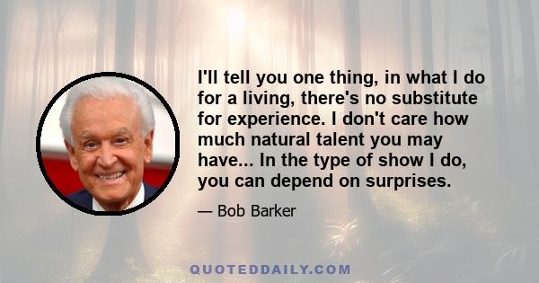 I'll tell you one thing, in what I do for a living, there's no substitute for experience. I don't care how much natural talent you may have... In the type of show I do, you can depend on surprises.