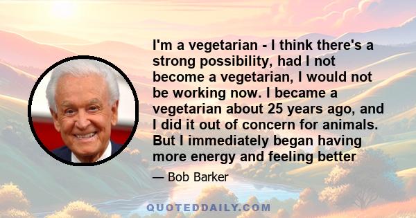 I'm a vegetarian - I think there's a strong possibility, had I not become a vegetarian, I would not be working now. I became a vegetarian about 25 years ago, and I did it out of concern for animals. But I immediately