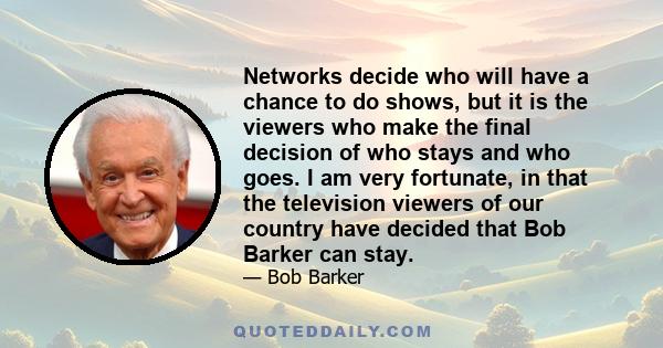 Networks decide who will have a chance to do shows, but it is the viewers who make the final decision of who stays and who goes. I am very fortunate, in that the television viewers of our country have decided that Bob