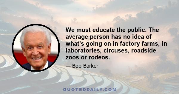 We must educate the public. The average person has no idea of what's going on in factory farms, in laboratories, circuses, roadside zoos or rodeos.