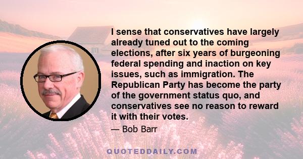 I sense that conservatives have largely already tuned out to the coming elections, after six years of burgeoning federal spending and inaction on key issues, such as immigration. The Republican Party has become the