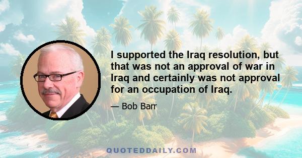 I supported the Iraq resolution, but that was not an approval of war in Iraq and certainly was not approval for an occupation of Iraq.