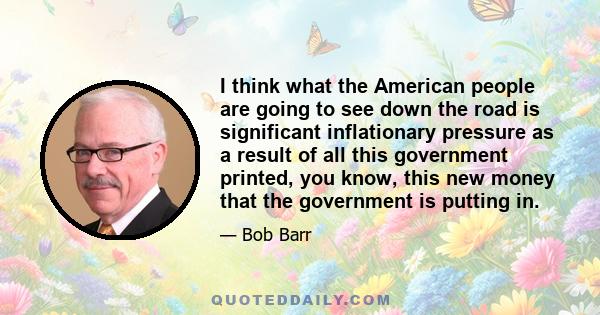 I think what the American people are going to see down the road is significant inflationary pressure as a result of all this government printed, you know, this new money that the government is putting in.