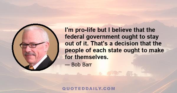 I'm pro-life but I believe that the federal government ought to stay out of it. That's a decision that the people of each state ought to make for themselves.