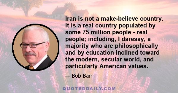 Iran is not a make-believe country. It is a real country populated by some 75 million people - real people; including, I daresay, a majority who are philosophically and by education inclined toward the modern, secular