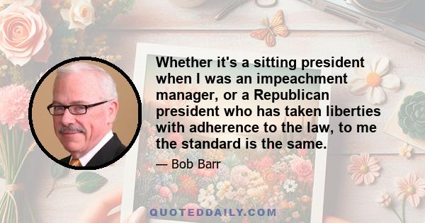 Whether it's a sitting president when I was an impeachment manager, or a Republican president who has taken liberties with adherence to the law, to me the standard is the same.