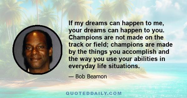 If my dreams can happen to me, your dreams can happen to you. Champions are not made on the track or field; champions are made by the things you accomplish and the way you use your abilities in everyday life situations.