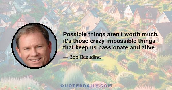 Possible things aren't worth much, it's those crazy impossible things that keep us passionate and alive.