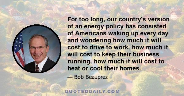 For too long, our country's version of an energy policy has consisted of Americans waking up every day and wondering how much it will cost to drive to work, how much it will cost to keep their business running, how much 