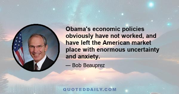 Obama's economic policies obviously have not worked, and have left the American market place with enormous uncertainty and anxiety.