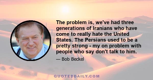 The problem is, we've had three generations of Iranians who have come to really hate the United States. The Persians used to be a pretty strong - my on problem with people who say don't talk to him.