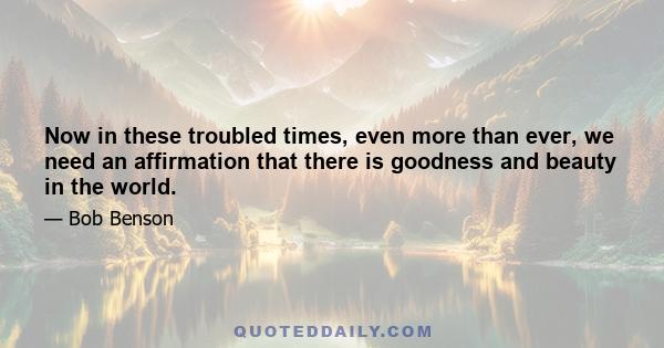 Now in these troubled times, even more than ever, we need an affirmation that there is goodness and beauty in the world.