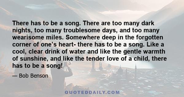 There has to be a song. There are too many dark nights, too many troublesome days, and too many wearisome miles. Somewhere deep in the forgotten corner of one’s heart- there has to be a song. Like a cool, clear drink of 