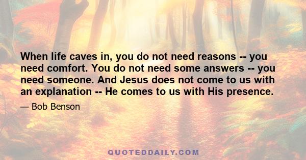 When life caves in, you do not need reasons -- you need comfort. You do not need some answers -- you need someone. And Jesus does not come to us with an explanation -- He comes to us with His presence.