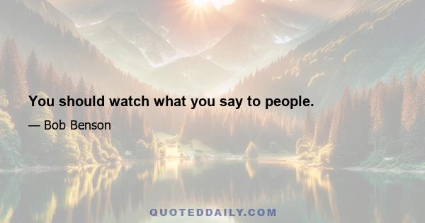 You should watch what you say to people.