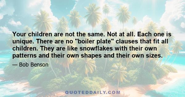 Your children are not the same. Not at all. Each one is unique. There are no boiler plate clauses that fit all children. They are like snowflakes with their own patterns and their own shapes and their own sizes.