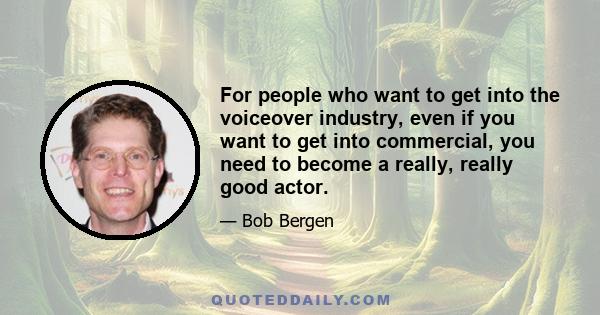 For people who want to get into the voiceover industry, even if you want to get into commercial, you need to become a really, really good actor.