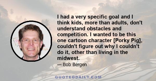 I had a very specific goal and I think kids, more than adults, don't understand obstacles and competition. I wanted to be this one cartoon character [Porky Pig], couldn't figure out why I couldn't do it, other than