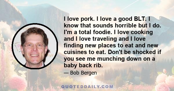 I love pork. I love a good BLT. I know that sounds horrible but I do. I'm a total foodie. I love cooking and I love traveling and I love finding new places to eat and new cuisines to eat. Don't be shocked if you see me