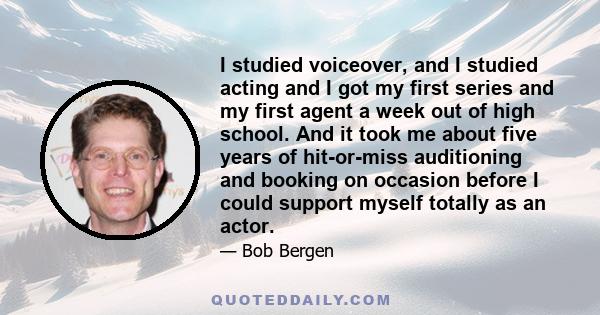 I studied voiceover, and I studied acting and I got my first series and my first agent a week out of high school. And it took me about five years of hit-or-miss auditioning and booking on occasion before I could support 