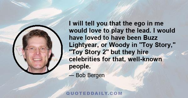 I will tell you that the ego in me would love to play the lead. I would have loved to have been Buzz Lightyear, or Woody in Toy Story, Toy Story 2 but they hire celebrities for that, well-known people.