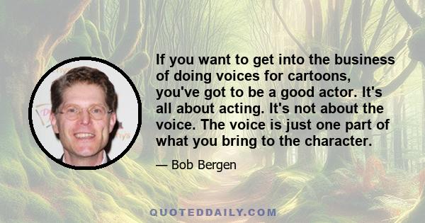 If you want to get into the business of doing voices for cartoons, you've got to be a good actor. It's all about acting. It's not about the voice. The voice is just one part of what you bring to the character.