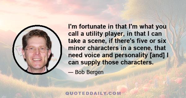 I'm fortunate in that I'm what you call a utility player, in that I can take a scene, if there's five or six minor characters in a scene, that need voice and personality [and] I can supply those characters.