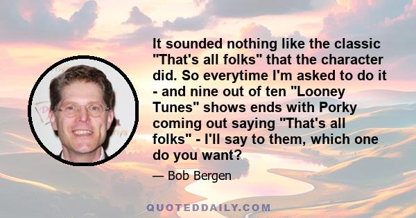 It sounded nothing like the classic That's all folks that the character did. So everytime I'm asked to do it - and nine out of ten Looney Tunes shows ends with Porky coming out saying That's all folks - I'll say to