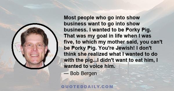 Most people who go into show business want to go into show business. I wanted to be Porky Pig. That was my goal in life when I was five, to which my mother said, you can't be Porky Pig. You're Jewish! I don't think she