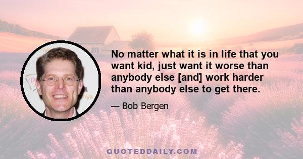 No matter what it is in life that you want kid, just want it worse than anybody else [and] work harder than anybody else to get there.