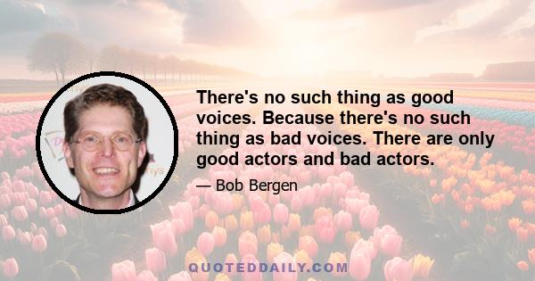 There's no such thing as good voices. Because there's no such thing as bad voices. There are only good actors and bad actors.