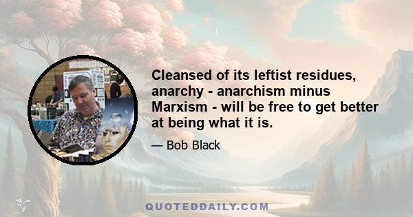 Cleansed of its leftist residues, anarchy - anarchism minus Marxism - will be free to get better at being what it is.