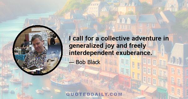 I call for a collective adventure in generalized joy and freely interdependent exuberance.