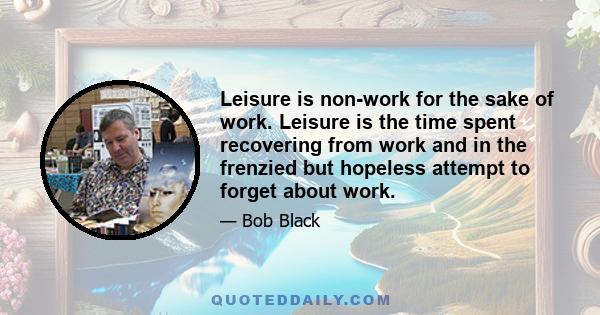 Leisure is non-work for the sake of work. Leisure is the time spent recovering from work and in the frenzied but hopeless attempt to forget about work.