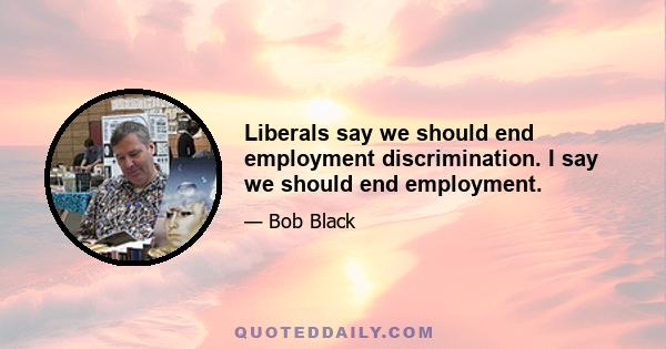 Liberals say we should end employment discrimination. I say we should end employment.