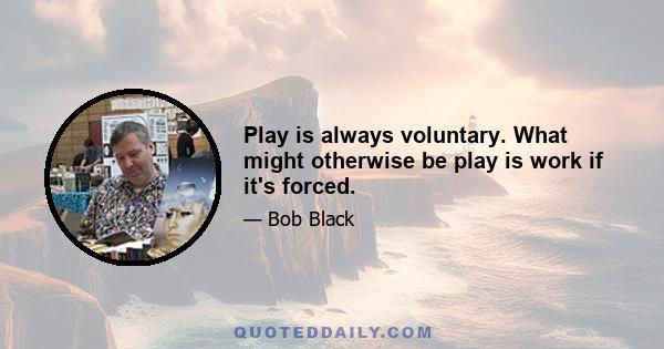 Play is always voluntary. What might otherwise be play is work if it's forced.