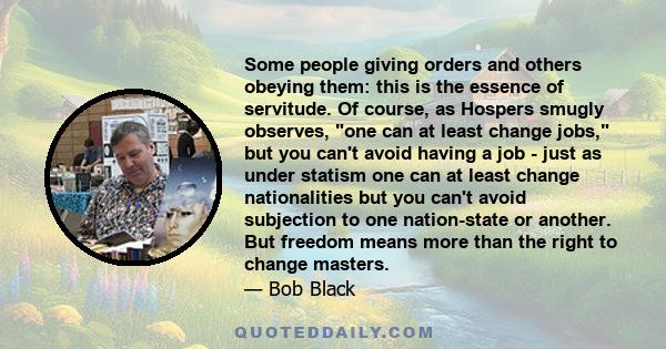 Some people giving orders and others obeying them: this is the essence of servitude. Of course, as Hospers smugly observes, one can at least change jobs, but you can't avoid having a job - just as under statism one can