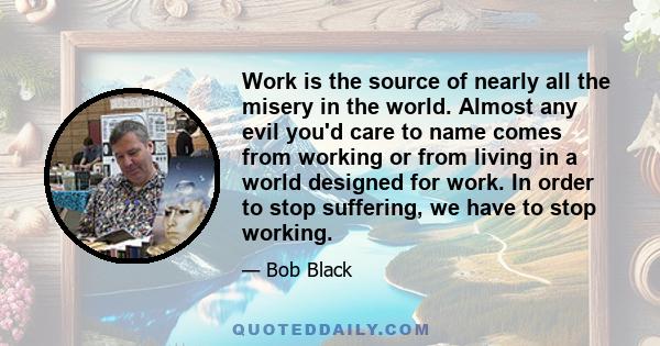 Work is the source of nearly all the misery in the world. Almost any evil you'd care to name comes from working or from living in a world designed for work. In order to stop suffering, we have to stop working.