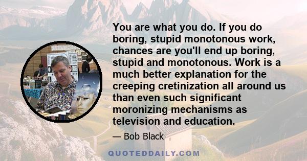 You are what you do. If you do boring, stupid, monotonous work, chances are you'll end up boring, stupid, and monotonous.