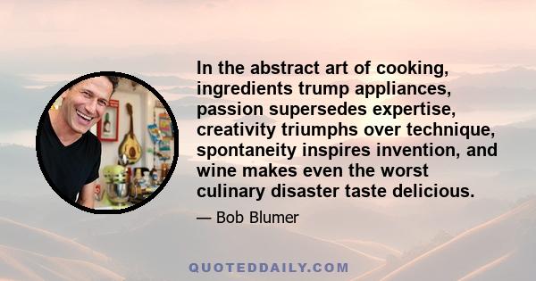 In the abstract art of cooking, ingredients trump appliances, passion supersedes expertise, creativity triumphs over technique, spontaneity inspires invention, and wine makes even the worst culinary disaster taste