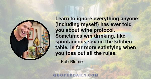 Learn to ignore everything anyone (including myself) has ever told you about wine protocol. Sometimes win drinking, like spontaneous sex on the kitchen table, is far more satisfying when you toss out all the rules.