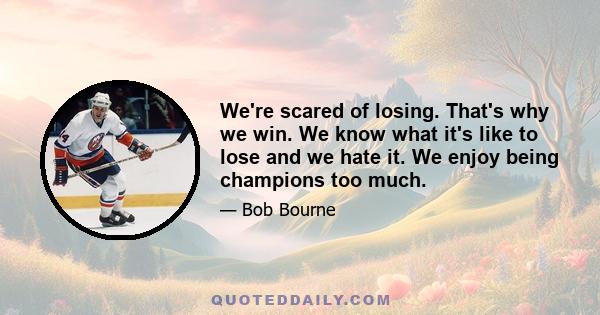 We're scared of losing. That's why we win. We know what it's like to lose and we hate it. We enjoy being champions too much.