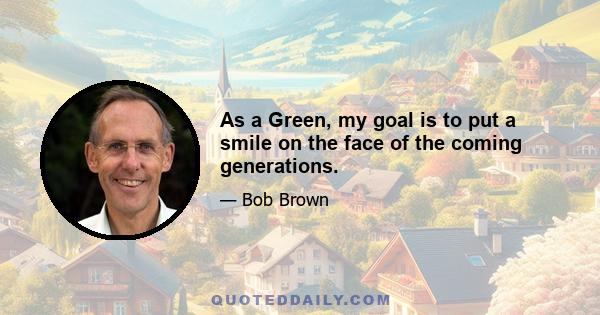 As a Green, my goal is to put a smile on the face of the coming generations.