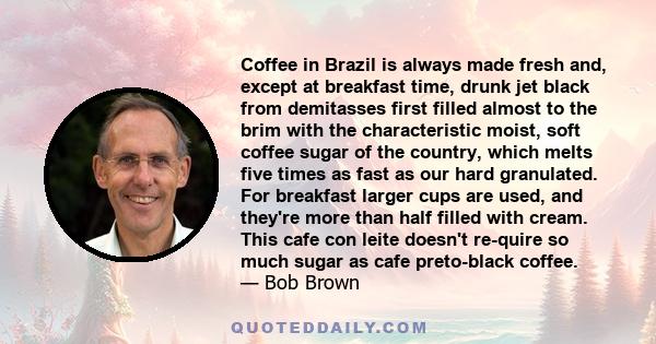 Coffee in Brazil is always made fresh and, except at breakfast time, drunk jet black from demitasses first filled almost to the brim with the characteristic moist, soft coffee sugar of the country, which melts five