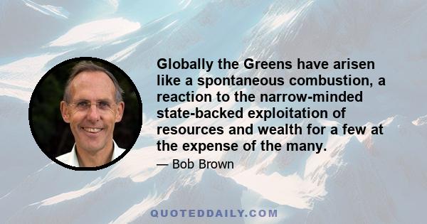 Globally the Greens have arisen like a spontaneous combustion, a reaction to the narrow-minded state-backed exploitation of resources and wealth for a few at the expense of the many.