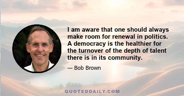 I am aware that one should always make room for renewal in politics. A democracy is the healthier for the turnover of the depth of talent there is in its community.