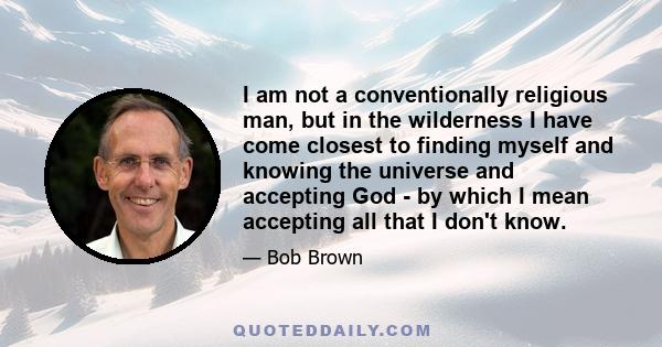 I am not a conventionally religious man, but in the wilderness I have come closest to finding myself and knowing the universe and accepting God - by which I mean accepting all that I don't know.