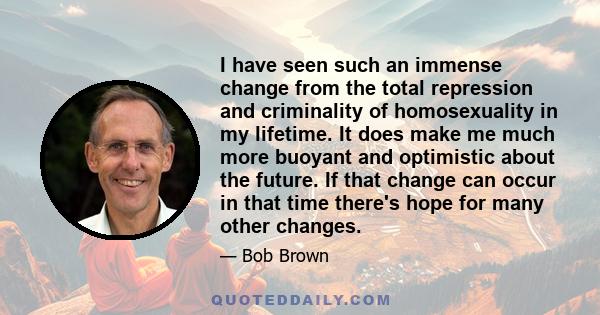 I have seen such an immense change from the total repression and criminality of homosexuality in my lifetime. It does make me much more buoyant and optimistic about the future. If that change can occur in that time